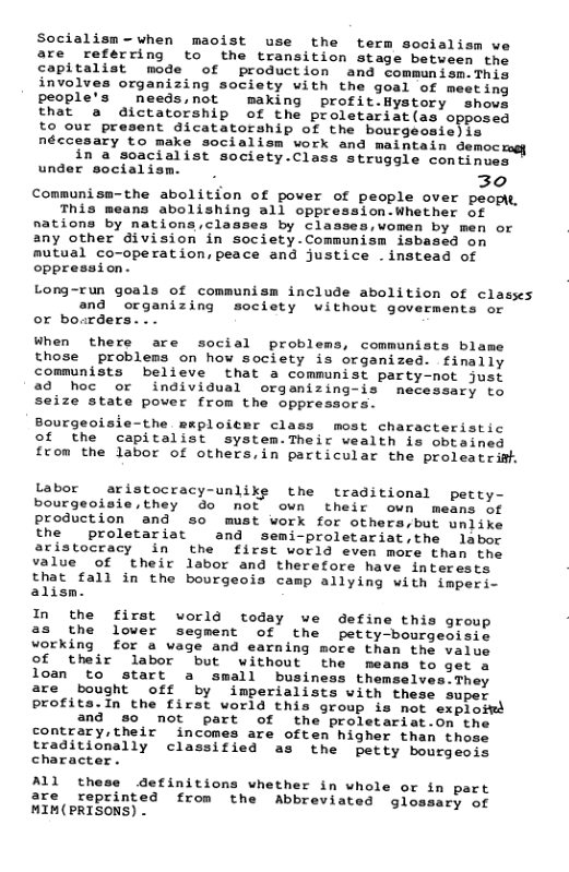 Socialism-when maoist use the term socialism we are reférring to the transition stage between the capitalist mode of production and commanism.This involves organizing society with the goal of meeting people’s needs,not making profit.Hystory shovs that a dictatorship of the proletariat(as opposed to our present dicatatorship of the bourgeosie)is néccesary to make socialism work and maintain democ. in a soacialist society.Class struggle continues under socialism. 30 Communisa-the abolition of pover of people over peopk, This means abolishing all oppression.Whether of nations by nations,classes by classes,women by men or any other division in society.Communism isbased on mutual co-operation,peace and justice -instead of oppression. Long-run goals of communism include abolition of clasks and “organizing society without goverments or or bo.rders. When there are social problems, communists blame those problems on how society is organized. finally communists believe that a communist party-not just ad hoc or individual orgamizing-is necessary to seize state pover from the oppressors. Bourgeoisie-the mmploiter class most characteristic ©of the capitalist system.Their wealth is obtained from the labor of others,in particular the proleatrifh Labor aristocracy-unlike the traditional petty- bourgeoisie,they do not own their own means of production and so must work for others,but unlike the proletariat and semi-proletariat,the labor aristocracy in the first world even mofe than the value of their labor and therefore have interests that fall in the bourgeois camp allying with imperi- alism. In the first world today we define this group as the lover segment of the petty-bourgeoisie vorking for a vage and earning more than the value of their labor but without the means to get a loan to start a small business themselves.They are bought off by imperialists with these supe: profits.In the first world this group is not exploit and 80 not part of the proletariat.on the contrary,their incomes are often higher than those traditionally classified as the petty bourgeois character . ALl the detinitions vhether in whole or i are reprinted from the Abbreviated glo MIN(PRISONS) .